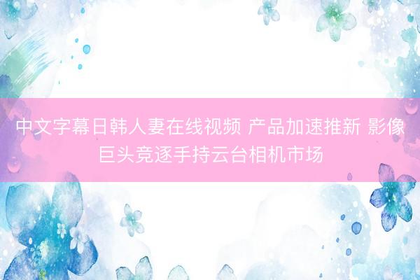 中文字幕日韩人妻在线视频 产品加速推新 影像巨头竞逐手持云台相机市场