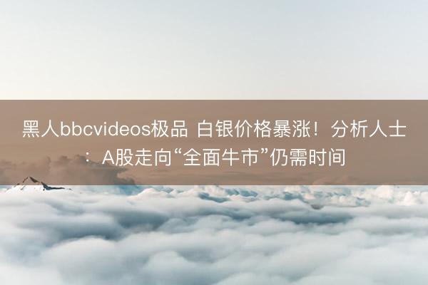 黑人bbcvideos极品 白银价格暴涨！分析人士：A股走向“全面牛市”仍需时间