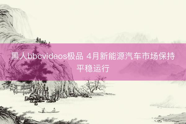 黑人bbcvideos极品 4月新能源汽车市场保持平稳运行