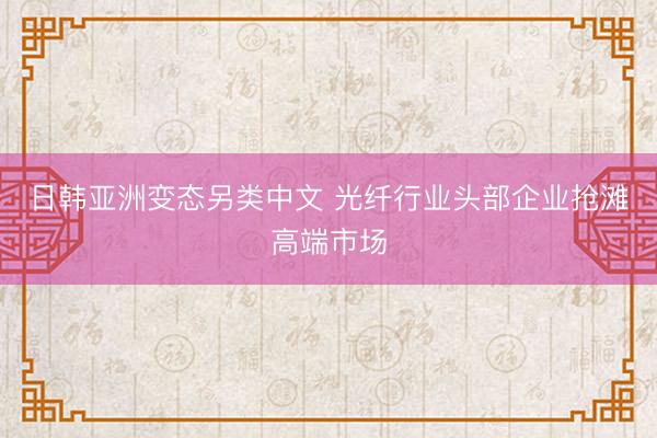 日韩亚洲变态另类中文 光纤行业头部企业抢滩高端市场