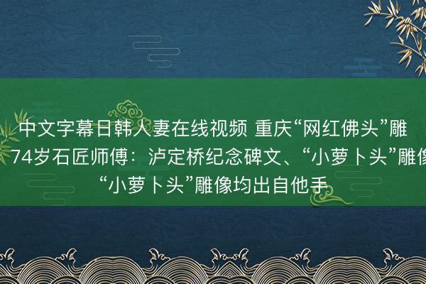 中文字幕日韩人妻在线视频 重庆“网红佛头”雕刻者找到了！74岁石匠师傅：泸定桥纪念碑文、“小萝卜头”雕像均出自他手