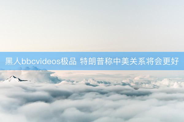 黑人bbcvideos极品 特朗普称中美关系将会更好