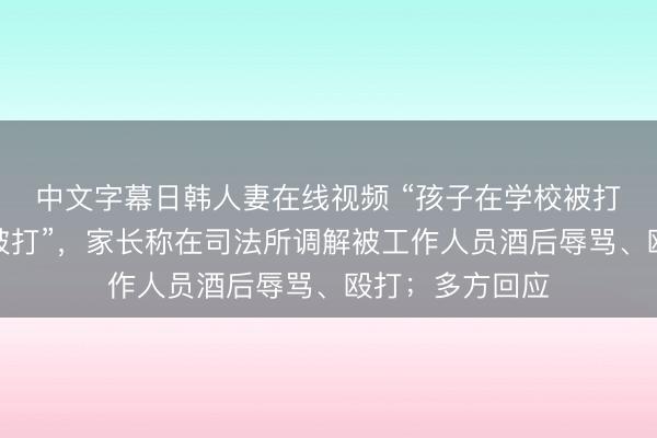 中文字幕日韩人妻在线视频 “孩子在学校被打，我在司法所被打”，家长称在司法所调解被工作人员酒后辱骂、殴打；多方回应