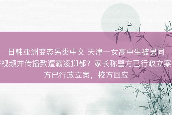 日韩亚洲变态另类中文 天津一女高中生被男同学偷拍私密视频并传播致遭霸凌抑郁？家长称警方已行政立案，校方回应