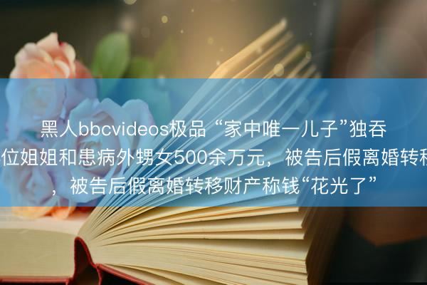 黑人bbcvideos极品 “家中唯一儿子”独吞千万征收款，侵占4位姐姐和患病外甥女500余万元，被告后假离婚转移财产称钱“花光了”