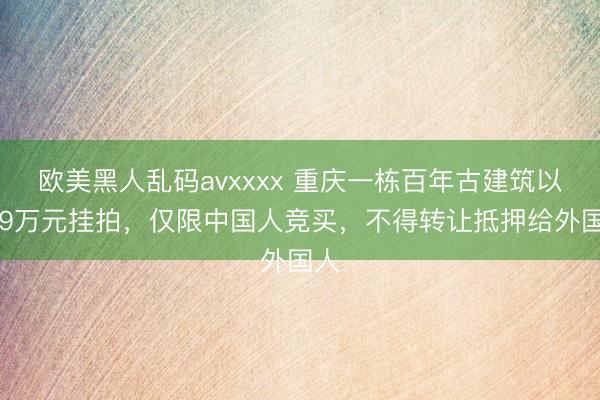 欧美黑人乱码avxxxx 重庆一栋百年古建筑以399万元挂拍，仅限中国人竞买，不得转让抵押给外国人