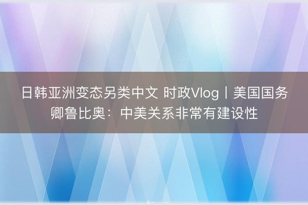 日韩亚洲变态另类中文 时政Vlog丨美国国务卿鲁比奥：中美关系非常有建设性