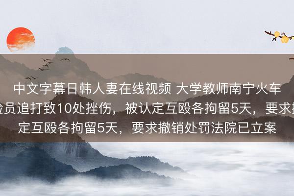 中文字幕日韩人妻在线视频 大学教师南宁火车站走错出口，遭安检员追打致10处挫伤，被认定互殴各拘留5天，要求撤销处罚法院已立案