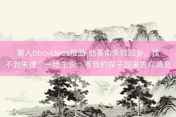 黑人bbcvideos极品 他革命失败回乡，找不到朱德，一地主说：等我的探子回来告你消息