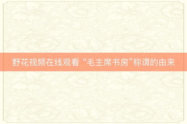 野花视频在线观看 “毛主席书房”称谓的由来