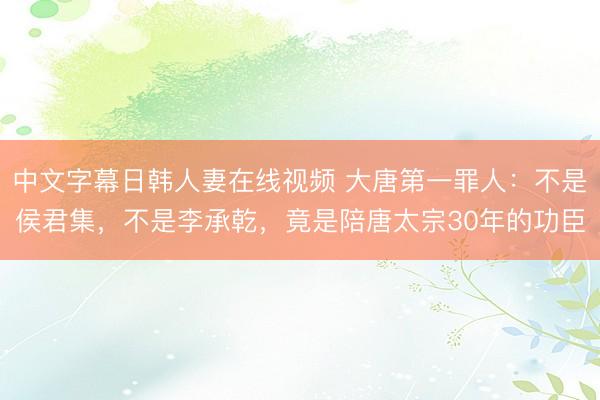 中文字幕日韩人妻在线视频 大唐第一罪人：不是侯君集，不是李承乾，竟是陪唐太宗30年的功臣