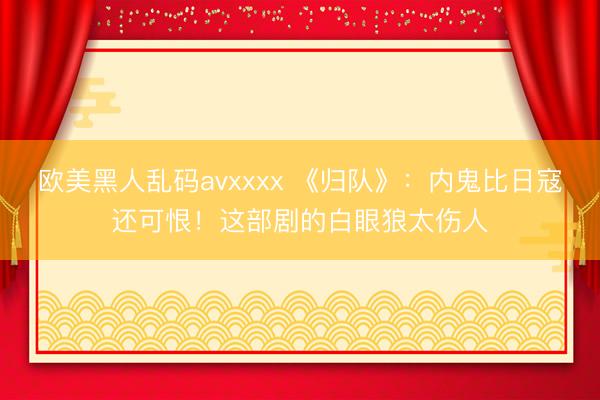 欧美黑人乱码avxxxx 《归队》：内鬼比日寇还可恨！这部剧的白眼狼太伤人