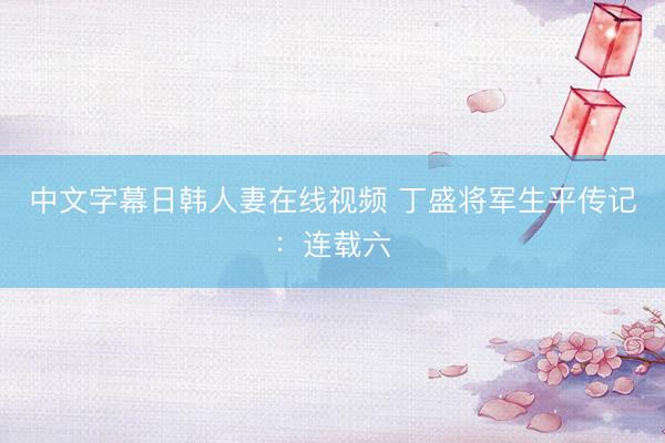 中文字幕日韩人妻在线视频 丁盛将军生平传记：连载六