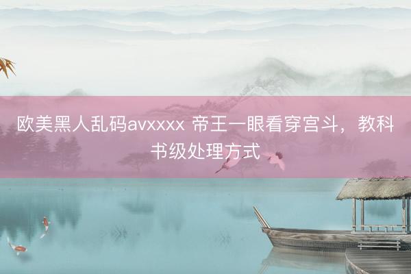 欧美黑人乱码avxxxx 帝王一眼看穿宫斗，教科书级处理方式