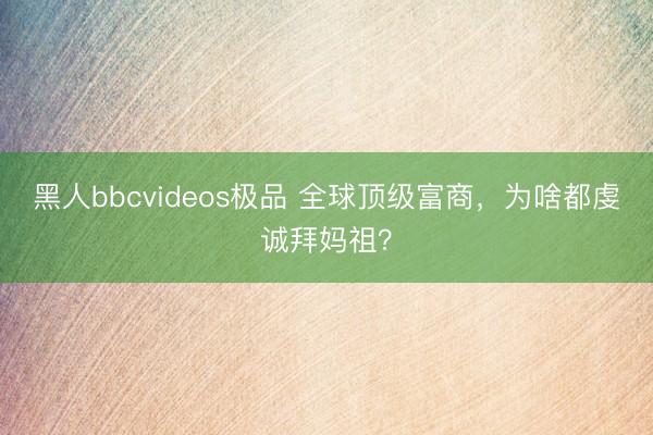 黑人bbcvideos极品 全球顶级富商，为啥都虔诚拜妈祖？