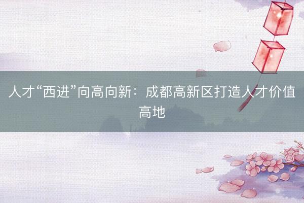 人才“西进”向高向新：成都高新区打造人才价值高地