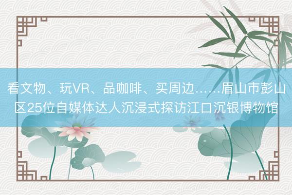 看文物、玩VR、品咖啡、买周边……眉山市彭山区25位自媒体达人沉浸式探访江口沉银博物馆
