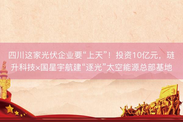 四川这家光伏企业要“上天”！投资10亿元，琏升科技×国星宇航建“逐光”太空能源总部基地