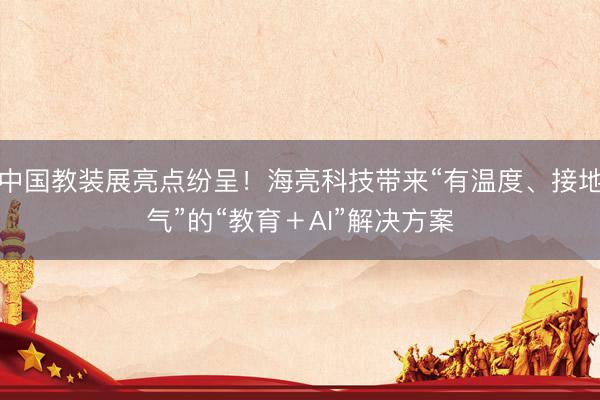 中国教装展亮点纷呈！海亮科技带来“有温度、接地气”的“教育＋AI”解决方案