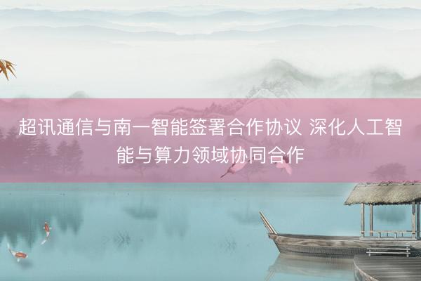 超讯通信与南一智能签署合作协议 深化人工智能与算力领域协同合作