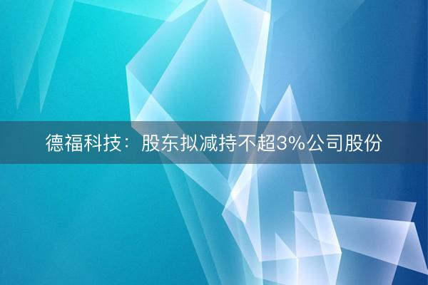 德福科技：股东拟减持不超3%公司股份