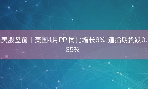 美股盘前丨美国4月PPI同比增长6% 道指期货跌0.35% 