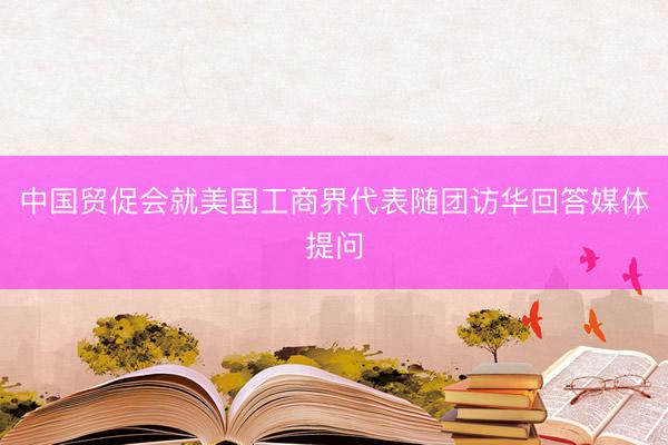 中国贸促会就美国工商界代表随团访华回答媒体提问