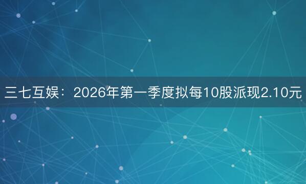 三七互娱：2026年第一季度拟每10股派现2.10元