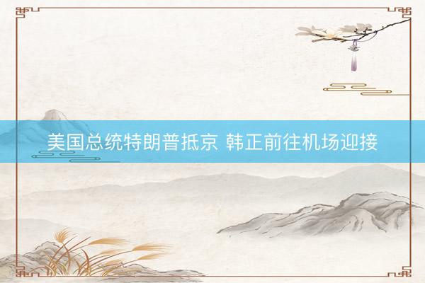 美国总统特朗普抵京 韩正前往机场迎接