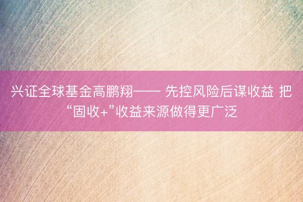 兴证全球基金高鹏翔—— 先控风险后谋收益 把“固收+”收益来源做得更广泛