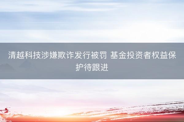 清越科技涉嫌欺诈发行被罚 基金投资者权益保护待跟进