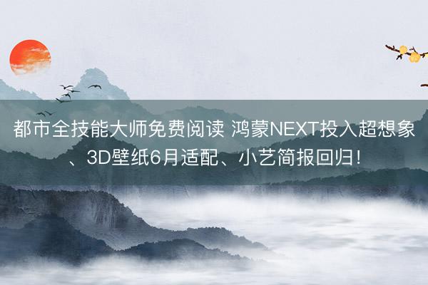 都市全技能大师免费阅读 鸿蒙NEXT投入超想象、3D壁纸6月适配、小艺简报回归！