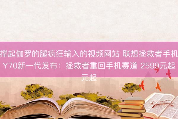 撑起伽罗的腿疯狂输入的视频网站 联想拯救者手机Y70新一代发布：拯救者重回手机赛道 2599元起