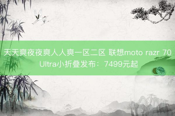 天天爽夜夜爽人人爽一区二区 联想moto razr 70 Ultra小折叠发布：7499元起