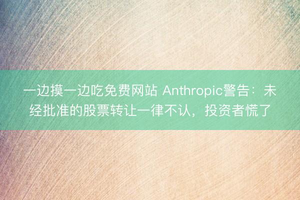 一边摸一边吃免费网站 Anthropic警告：未经批准的股票转让一律不认，投资者慌了
