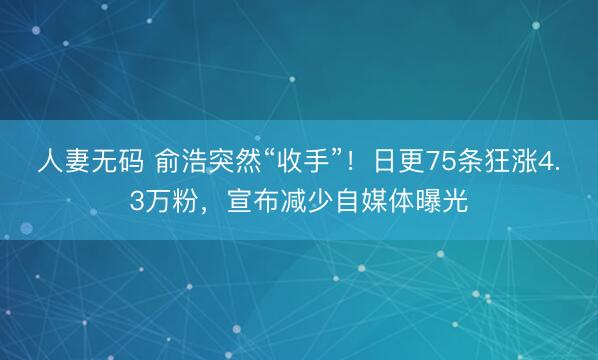 人妻无码 俞浩突然“收手”！日更75条狂涨4.3万粉，宣布减少自媒体曝光