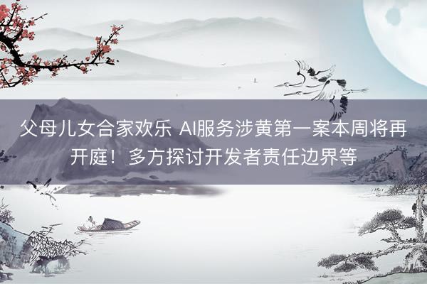 父母儿女合家欢乐 AI服务涉黄第一案本周将再开庭!多方探讨开发者责任边界等