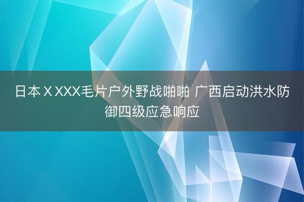 日本ⅩXXX毛片户外野战啪啪 广西启动洪水防御四级应急响应