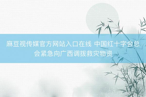 麻豆视传媒官方网站入口在线 中国红十字会总会紧急向广西调拨救灾物资
