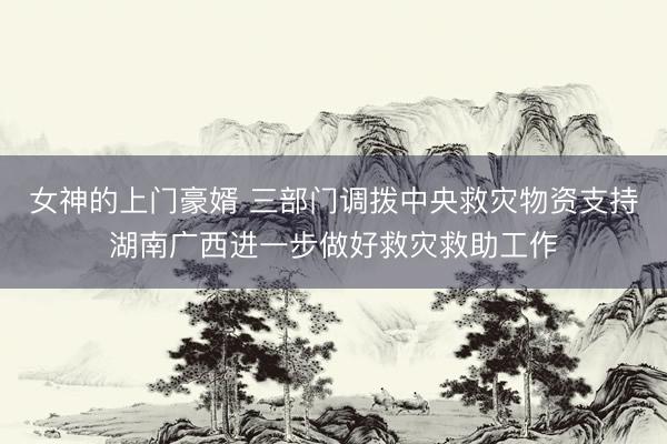 女神的上门豪婿 三部门调拨中央救灾物资支持湖南广西进一步做好救灾救助工作