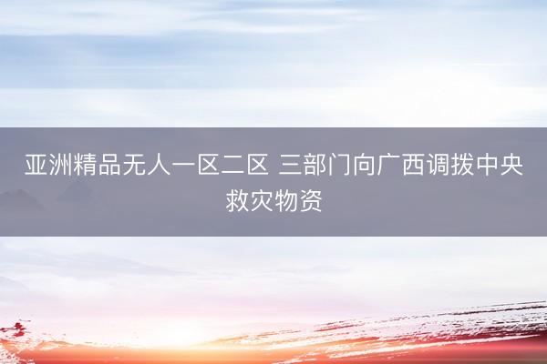 亚洲精品无人一区二区 三部门向广西调拨中央救灾物资