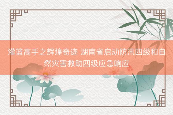 灌篮高手之辉煌奇迹 湖南省启动防汛四级和自然灾害救助四级应急响应