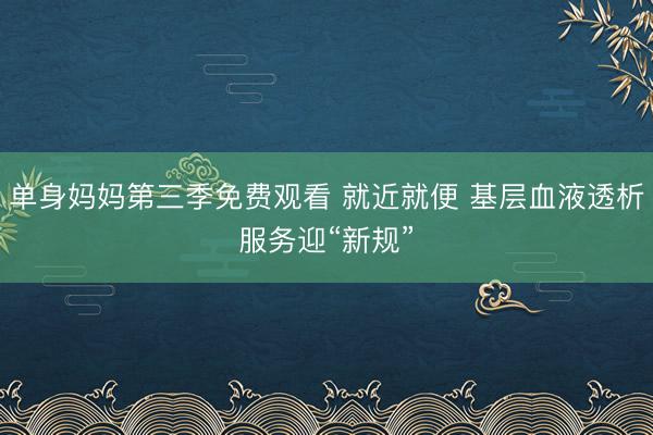 单身妈妈第三季免费观看 就近就便 基层血液透析服务迎“新规”