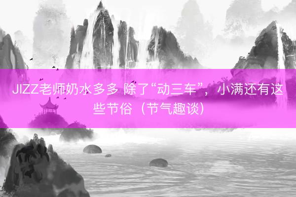 JIZZ老师奶水多多 除了“动三车”，小满还有这些节俗（节气趣谈）