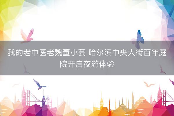 我的老中医老魏董小芸 哈尔滨中央大街百年庭院开启夜游体验