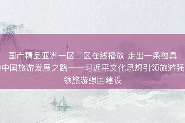 国产精品亚洲一区二区在线播放 走出一条独具特色的中国旅游发展之路——习近平文化思想引领旅游强国建设