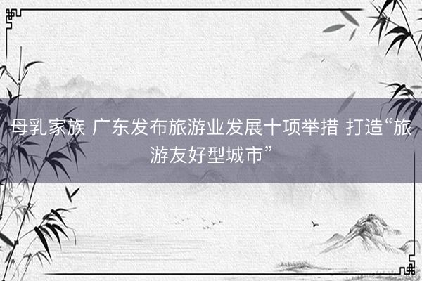 母乳家族 广东发布旅游业发展十项举措 打造“旅游友好型城市”