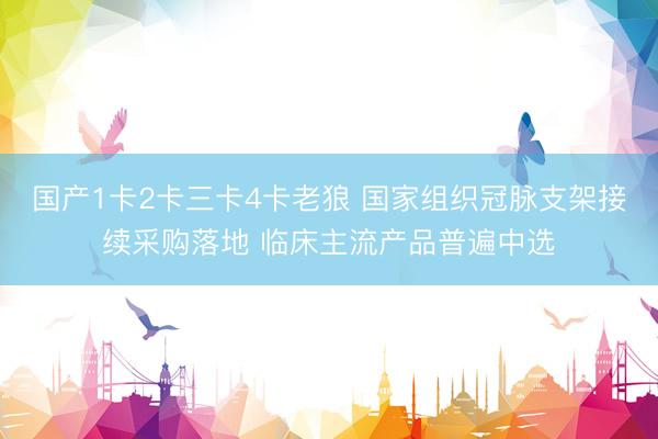 国产1卡2卡三卡4卡老狼 国家组织冠脉支架接续采购落地 临床主流产品普遍中选