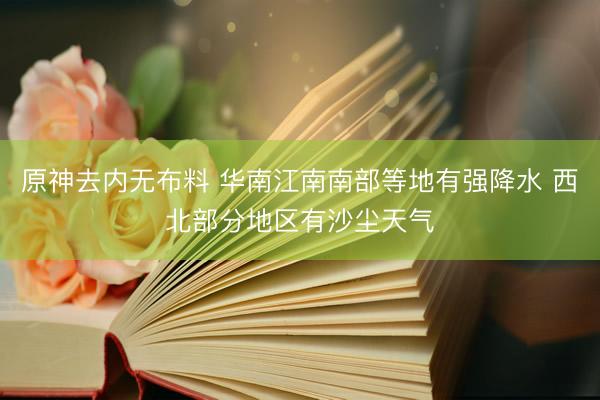 原神去内无布料 华南江南南部等地有强降水 西北部分地区有沙尘天气
