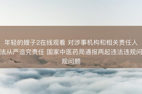 年轻的嫂子2在线观看 对涉事机构和相关责任人依法从严追究责任 国家中医药局通报两起违法违规问题